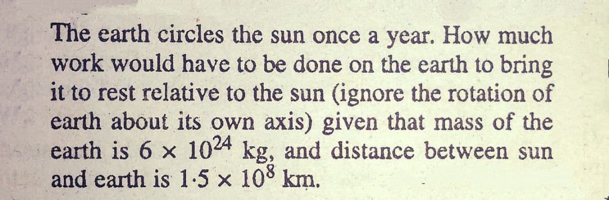 The earth circles the sun once a year. How much
work would have to be done on the earth to bring
it to rest relative to the sun (ignore the rotation of
earth about its own axis) given that mass of the
earth is 6 x 1024 kg, and distance between sun
and earth is 1-5 x 108 km.
