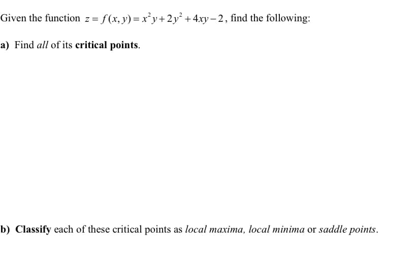 Given the function z = f(x,y)=x²y+2y² + 4xy−2, find the following:
a) Find all of its critical points.
b) Classify each of these critical points as local maxima, local minima or saddle points.