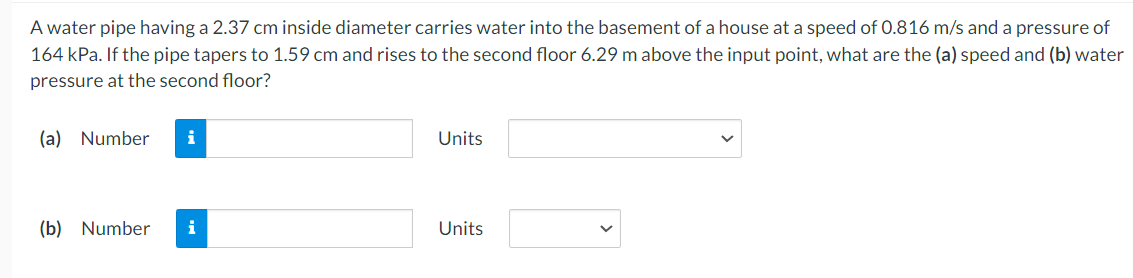 A water pipe having a 2.37 cm inside diameter carries water into the basement of a house at a speed of 0.816 m/s and a pressure of
164 kPa. If the pipe tapers to 1.59 cm and rises to the second floor 6.29 m above the input point, what are the (a) speed and (b) water
pressure at the second floor?
(a) Number
(b) Number i
Units
Units