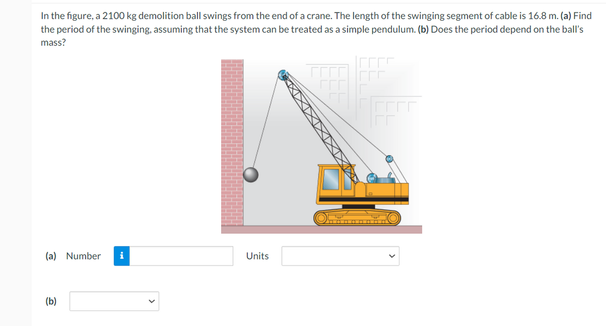 In the figure, a 2100 kg demolition ball swings from the end of a crane. The length of the swinging segment of cable is 16.8 m. (a) Find
the period of the swinging, assuming that the system can be treated as a simple pendulum. (b) Does the period depend on the ball's
mass?
(a) Number i
(b)
Units