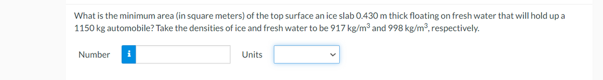 What is the minimum area (in square meters) of the top surface an ice slab 0.430 m thick floating on fresh water that will hold up a
1150 kg automobile? Take the densities of ice and fresh water to be 917 kg/m³ and 998 kg/m³, respectively.
Number
i
Units