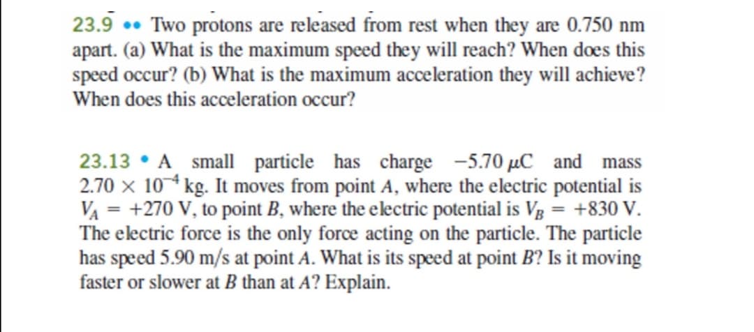 23.9 . Two protons are released from rest when they are 0.750 nm
apart. (a) What is the maximum speed they will reach? When does this
speed occur? (b) What is the maximum acceleration they will achieve?
When does this acceleration occur?
23.13 • A small particle has charge -5.70 µC and mass
2.70 x 10 kg. It moves from point A, where the electric potential is
VA = +270 V, to point B, where the electric potential is Vg = +830 V.
The electric force is the only force acting on the particle. The particle
has speed 5.90 m/s at point A. What is its speed at point B? Is it moving
faster or slower at B than at A? Explain.

