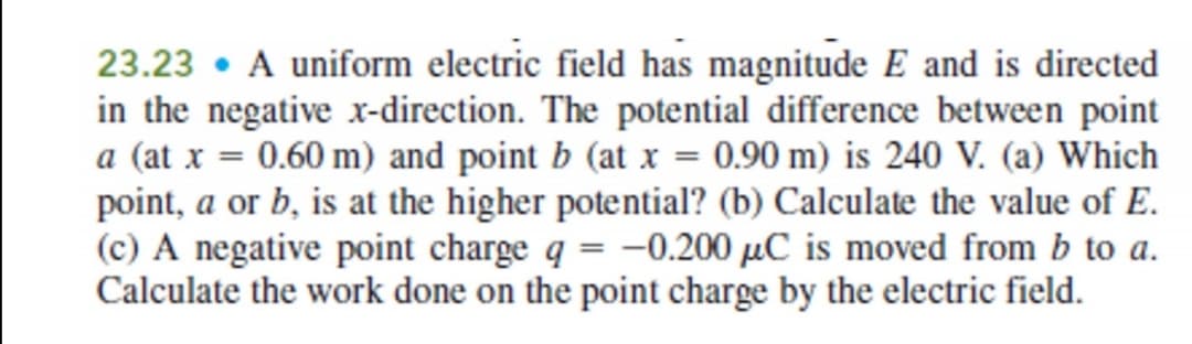 23.23 • A uniform electric field has magnitude E and is directed
in the negative xr-direction. The potential difference between point
a (at x = 0.60 m) and point b (at x = 0.90 m) is 240 V. (a) Which
point, a or b, is at the higher potential? (b) Calculate the value of E.
(c) A negative point charge q = –0.200 µC is moved from b to a.
Calculate the work done on the point charge by the electric field.
