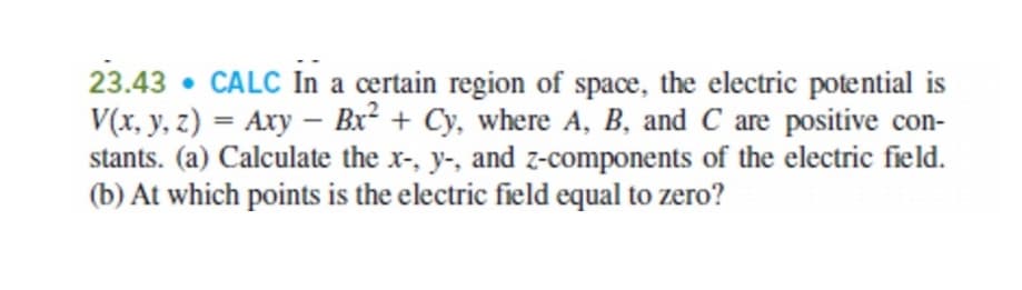 23.43 • CALC In a certain region of space, the electric potential is
V(x, y, z) = Axy – Bx² + Cy, where A, B, and C are positive con-
stants. (a) Calculate the x-, y-, and z-components of the electric field.
(b) At which points is the electric field equal to zero?
%3D
