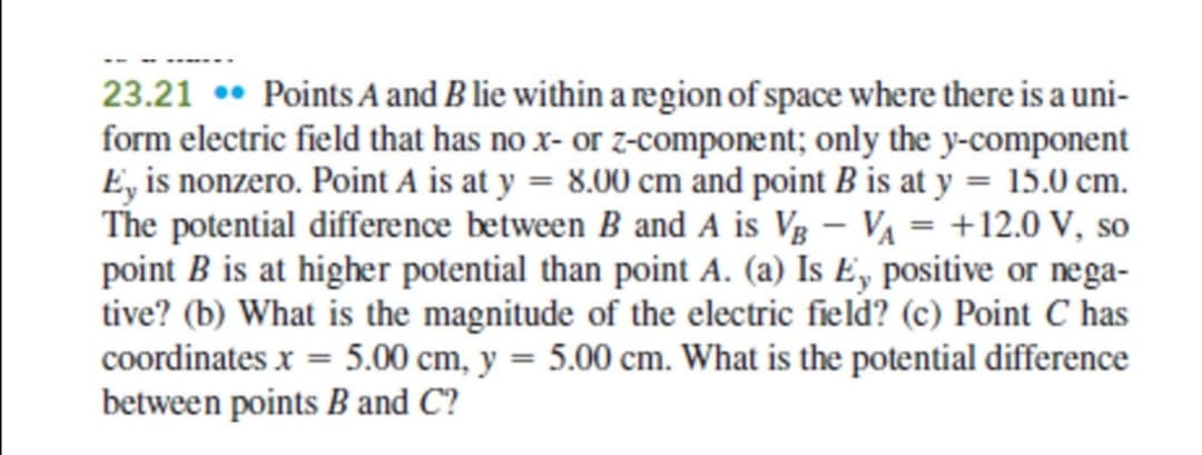 23.21 • Points A and B lie within a region of space where there is a uni-
form electric field that has no x- or z-component; only the y-component
E, is nonzero. Point A is at y = 8.00 cm and point B is at y = 15.0 cm.
The potential difference between B and A is Vg – VA = +12.0 V, so
point B is at higher potential than point A. (a) Is Ey positive or nega-
tive? (b) What is the magnitude of the electric field? (c) Point C has
coordinates x = 5.00 cm, y = 5.00 cm. What is the potential difference
between points B and C?
