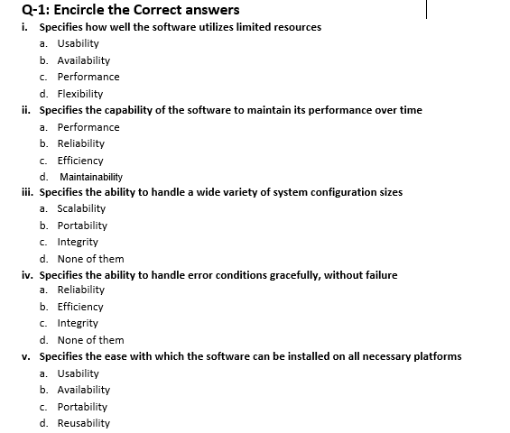 Q-1: Encircle the Correct answers
i. Specifies how well the software utilizes limited resources
a. Usability
b. Availability
c. Performance
d. Flexibility
ii. Specifies the capability of the software to maintain its performance over time
a. Performance
b. Reliability
c. Efficiency
d. Maintainability
ii. Specifies the ability to handle a wide variety of system configuration sizes
a. Scalability
b. Portability
c. Integrity
d. None of them
iv. Specifies the ability to handle error conditions gracefully, without failure
a. Reliability
b. Efficiency
c. Integrity
d. None of them
v. Specifies the ease with which the software can be installed on all necessary platforms
a. Usability
b. Availability
c. Portability
d. Reusability
