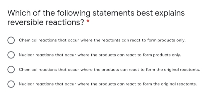 Which of the following statements best explains
reversible reactions? *
Chemical reactions that occur where the reactants can react to form products only.
Nuclear reactions that occur where the products can react to form products only.
Chemical reactions that occur where the products can react to form the original reactants.
Nuclear reactions that occur where the products can react to form the original reactants.

