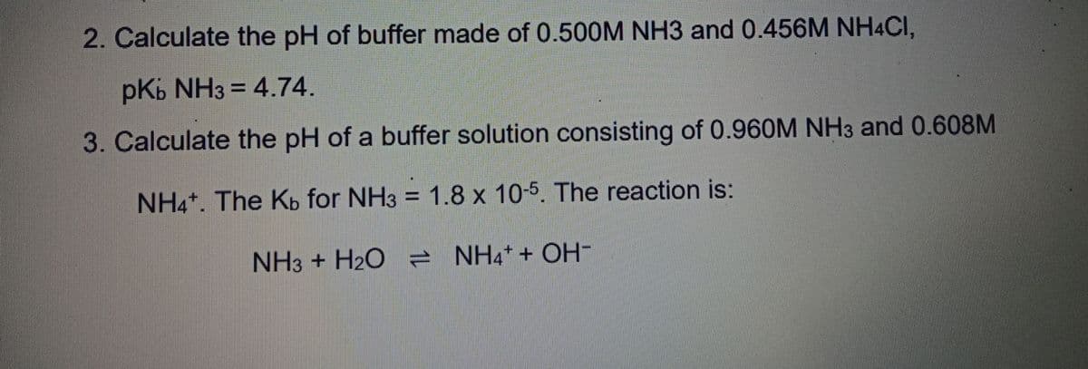 2. Calculate the pH of buffer made of 0.500M NH3 and 0.456M NH4CI,
pKb NH3 = 4.74.
3. Calculate the pH of a buffer solution consisting of 0.960M NH3 and 0.608M
NH4*. The Kb for NH3 = 1.8 x 10-5. The reaction is:
NH3 + H2O ē NH4+ + OH-

