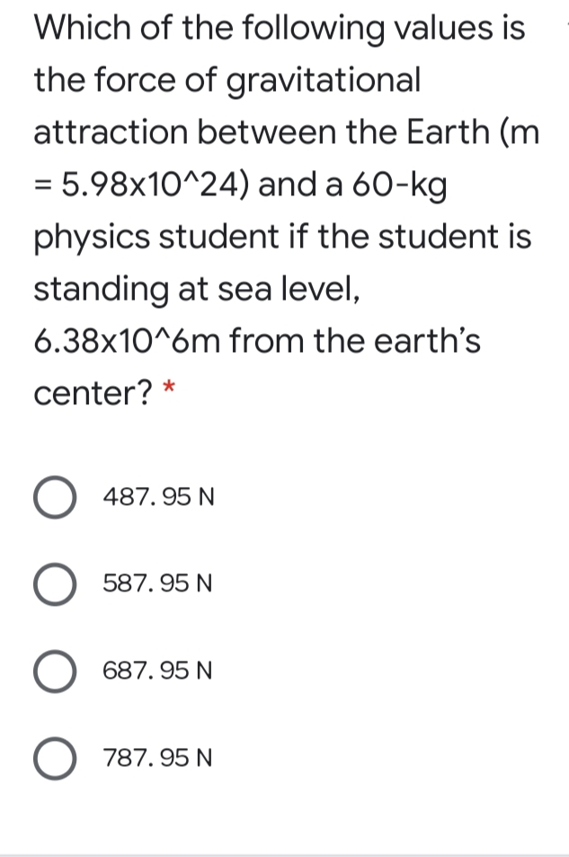 Which of the following values is
the force of gravitational
attraction between the Earth (m
= 5.98x10^24) and a 60-kg
physics student if the student is
standing at sea level,
6.38x10^6m from the earth's
center?
O 487. 95 N
587. 95 N
687. 95 N
787. 95 N
