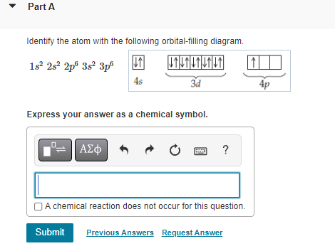 Part A
Identify the atom with the following orbital-filling diagram.
1s² 28² 2p 3s² 3pº ↓↑
VILTUTUTUT
4s
3d
Express your answer as a chemical symbol.
| ΑΣΦ
f
?
A chemical reaction does not occur for this question.
Submit Previous Answers Request Answer
4p