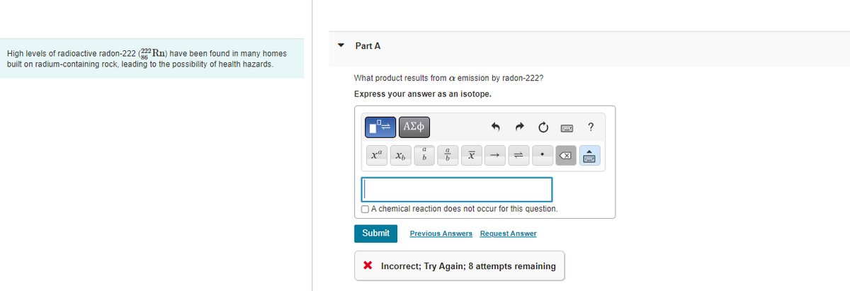 High levels of radioactive radon-222 (222Rn) have been found in many homes
built on radium-containing rock, leading to the possibility of health hazards.
Part A
What product results from a emission by radon-222?
Express your answer as an isotope.
ΑΣΦ
xa Xh
Submit
b
x
A chemical reaction does not occur for this question.
Previous Answers Request Answer
X Incorrect; Try Again; 8 attempts remaining
?