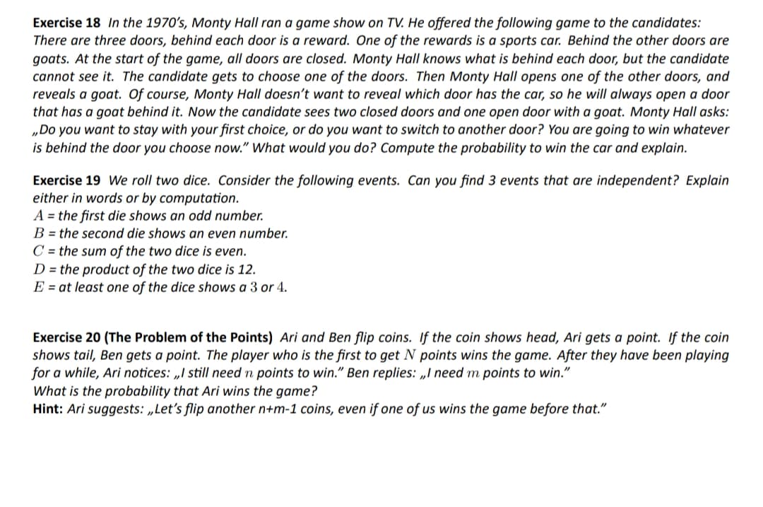 Exercise 18 In the 1970's, Monty Hall ran a game show on TV. He offered the following game to the candidates:
There are three doors, behind each door is a reward. One of the rewards is a sports car. Behind the other doors are
goats. At the start of the game, all doors are closed. Monty Hall knows what is behind each door, but the candidate
cannot see it. The candidate gets to choose one of the doors. Then Monty Hall opens one of the other doors, and
reveals a goat. Of course, Monty Hall doesn't want to reveal which door has the car, so he will always open a door
that has a goat behind it. Now the candidate sees two closed doors and one open door with a goat. Monty Hall asks:
„Do you want to stay with your first choice, or do you want to switch to another door? You are going to win whatever
is behind the door you choose now." What would you do? Compute the probability to win the car and explain.
Exercise 19 We roll two dice. Consider the following events. Can you find 3 events that are independent? Explain
either in words or by computation.
A = the first die shows an odd number.
B = the second die shows an even number.
C = the sum of the two dice is even.
D = the product of the two dice is 12.
E = at least one of the dice shows a 3 or 4.
Exercise 20 (The Problem of the Points) Ari and Ben flip coins. If the coin shows head, Ari gets a point. If the coin
shows tail, Ben gets a point. The player who is the first to get N points wins the game. After they have been playing
for a while, Ari notices: „I still need n points to win." Ben replies: „I need m points to win."
What is the probability that Ari wins the game?
Hint: Ari suggests: „Let's flip another n+m-1 coins, even if one of us wins the game before that."
