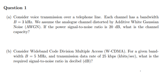 Question 1
(a) Consider voice transmission over a telephone line. Each channel has a bandwidth
B = 3 kHz. We assume the analogue channel distorted by Additive White Gaussian
Noise (AWGN). If the power signal-to-noise ratio is 20 dB, what is the channel
capacity?
(b) Consider Wideband Code Division Multiple Access (W-CDMA). For a given band-
width B = 5 MHz, and transmission data rate of 25 kbps (kbits/sec), what is the
required signal-to-noise ratio in decibel (dB)?
