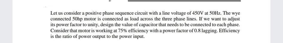 Let us consider a positive phase sequence circuit with a line voltage of 450V at 50HZ, The wye
connected 50hp motor is connected as load across the three phase lines. If we want to adjust
its power factor to unity, design the value of capacitor that needs to be connected to each phase.
Consider that motor is working at 75% efficiency with a power factor of 0.8 lagging. Efficiency
is the ratio of power output to the power input.
