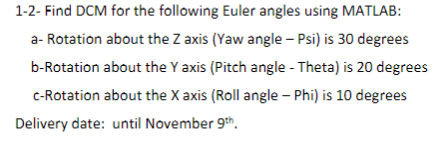 1-2- Find DCM for the following Euler angles using MATLAB:
a- Rotation about the Z axis (Yaw angle - Psi) is 30 degrees
b-Rotation about the Y axis (Pitch angle - Theta) is 20 degrees
c-Rotation about the X axis (Roll angle - Phi) is 10 degrees
Delivery date: until November 9th.