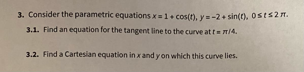 3. Consider the parametric equations x = 1+ cos(t), y = -2 + sin(t), 0st<27.
%3D
3.1. Find an equation for the tangent line to the curve at t A14.
3.2. Find a Cartesian equation in x and y on which this curve lies.
