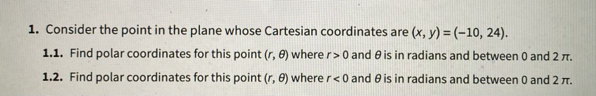 1. Consider the point in the plane whose Cartesian coordinates are (x, y) =(-10, 24).
1.1. Find polar coordinates for this point (r, 0) where r> 0 and 0 is in radians and between 0 and 2 t.
1.2. Find polar coordinates for this point (r, 0) where r < 0 and 0 is in radians and between 0 and 2 T.
