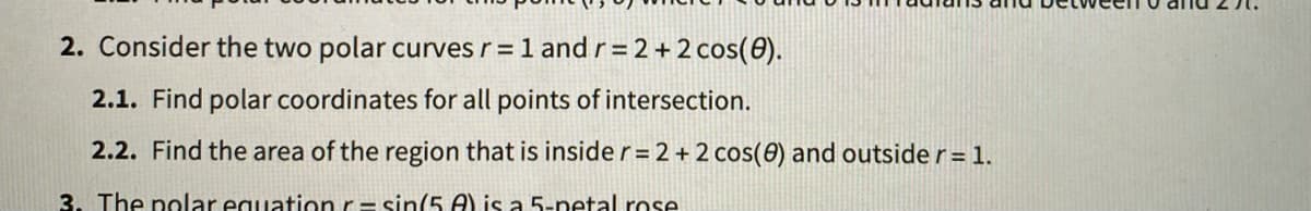 2. Consider the two polar curves r= 1 andr=2+2 cos(0).
2.1. Find polar coordinates for all points of intersection.
2.2. Find the area of the region that is insider=2+2 cos(0) and outside r= 1.
3. The polar equationr= sin(5 A) is a 5-netal rose
