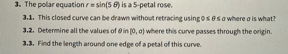 3. The polar equation r= sin(5 0) is a 5-petal rose.
3.1. This closed curve can be drawn without retracing using 0 sOsa where a is what?
3.2. Determine all the values of 0 in [0, a) where this curve passes through the origin.
3.3. Find the length around one edge of a petal of this curve.

