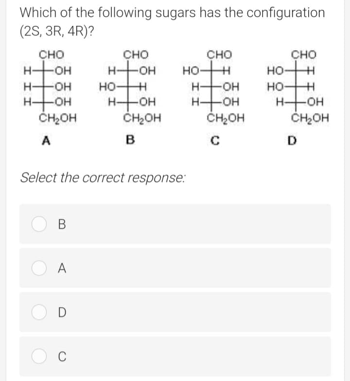 Which of the following sugars has the configuration
(2S, 3R, 4R)?
сно
CHO
CHO
сно
H+OH
HOH
HO-
-HO-
H-
HO-
HOH
H-
-HO-
HO+H
H-
но
HFOH
ČH2OH
HHOH
ČH2OH
HHOH
ČH2OH
HOH
ČH2OH
A
C
D
Select the correct response.:
В
O A
C
İİİ
