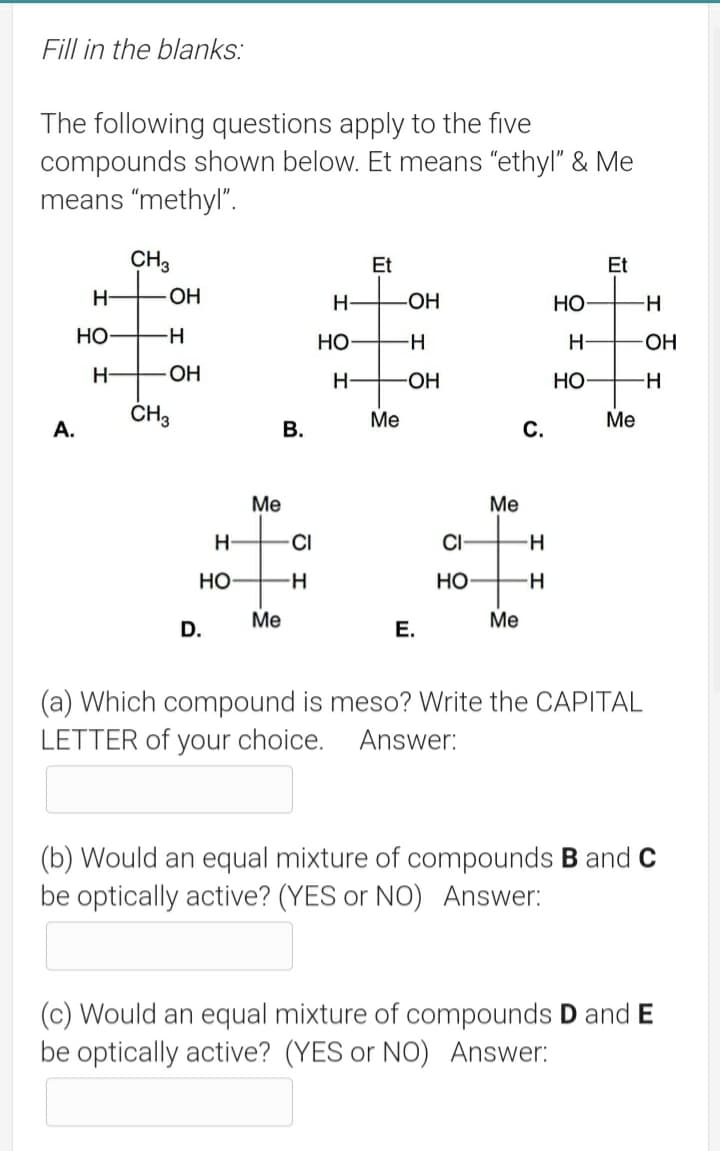Fill in the blanks:
The following questions apply to the five
compounds shown below. Et means "ethyl" & Me
means "methyl".
CH3
Et
Et
H-
-OH
H-
-OH
но
-H-
но
Но
H-
-OH-
H-
OH
H-
-HO-
Но
--
ČH3
Ме
Ме
A.
В.
Me
Ме
H-
CI
CI-
H-
Но
-H
но
-H
Me
Me
D.
E.
(a) Which compound is meso? Write the CAPITAL
LETTER of your choice. Answer:
(b) Would an equal mixture of compounds B and c
be optically active? (YES or NO) Answer:
(c) Would an equal mixture of compounds D and E
be optically active? (YES or NO) Answer:
C.
