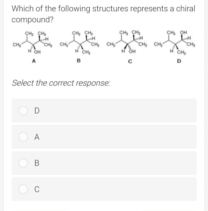 Which of the following structures represents a chiral
compound?
CH, CH,
CH, CH,
CH, OH
CH, CH,
CH CH
H ÕH
CH3
CH CH
он
CH CH
H CH
CH,
H CH3
в
D
A
Select the correct response:
A
O B
C

