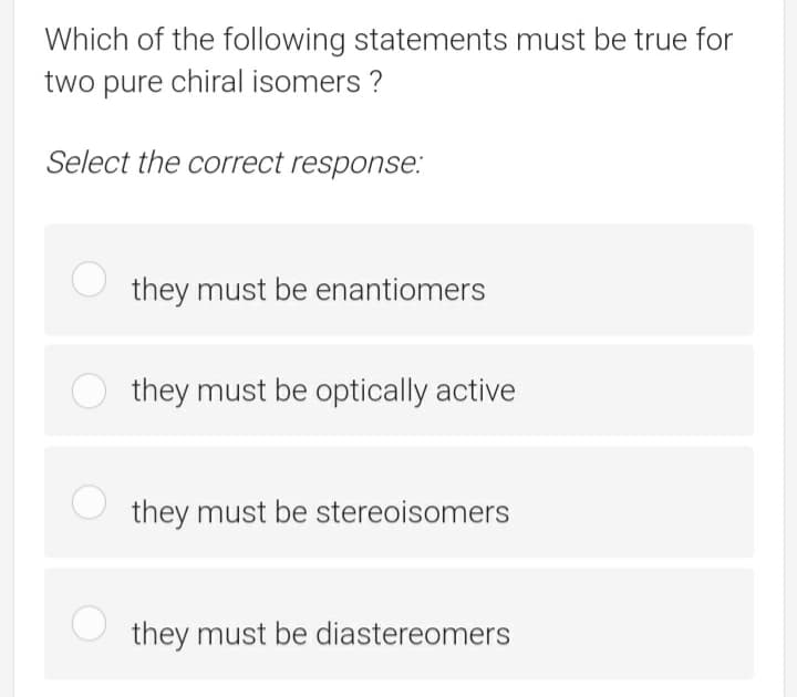 Which of the following statements must be true for
two pure chiral isomers ?
Select the correct response.:
they must be enantiomers
O they must be optically active
they must be stereoisomers
they must be diastereomers
