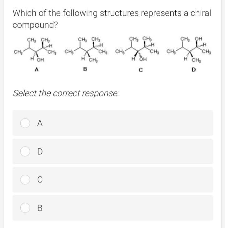Which of the following structures represents a chiral
compound?
CH, CH,
CH, CH3
CH, CH,
CH, OH
CH CH
H CH
CH CH,
н он
CH3
H CH3
CH
CH CH
но
в
C
D
Select the correct response:
O A
O D
В
