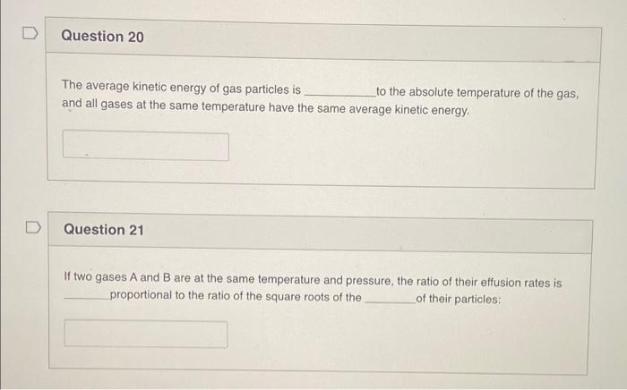 Question 20
The average kinetic energy of gas particles is
and all gases at the same temperature have the same average kinetic energy.
to the absolute temperature of the gas,
D
Question 21
If two gases A and B are at the same temperature and pressure, the ratio of their effusion rates is
proportional to the ratio of the square roots of the.
of their particles:
