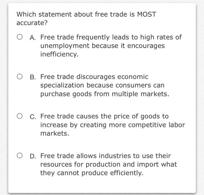 Which statement about free trade is MOST
accurate?
A. Free trade frequently leads to high rates of
unemployment because it encourages
inefficiency.
B. Free trade discourages economic
specialization because consumers can
purchase goods from multiple markets.
C. Free trade causes the price of goods to
increase by creating more competitive labor
markets.
D. Free trade allows industries to use their
resources for production and import what
they cannot produce efficiently.
