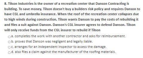 8. Tilson Industries is the owner of a recreation center that Danson Contracting is
building. To save money, Tilson doesn't buy a builders risk policy and requires Danson to
have CGL and umbrella insurance. When the roof of the recreation center collapses due
to high winds during construction, Tilson wants Danson to pay the costs of rebuilding it
and files a suit against Danson. Danson's CGL insurer agrees to defend Danson. Tilson
will only receive funds from the CGL insurer to rebuild if Tilson
0a. completes the work with another contractor and asks for reimbursement.
ob. proves that Danson was negligent and legally liable.
Oc. arranges for an independent inspector to assess the damage.
od. also files a claim against the manufacturer of the roofing materials.
