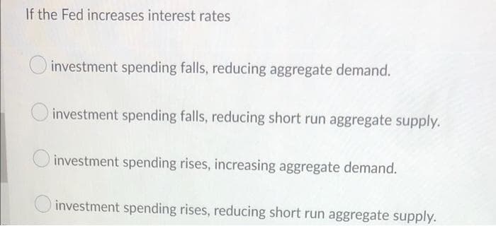 If the Fed increases interest rates
investment spending falls, reducing aggregate demand.
investment spending falls, reducing short run aggregate supply.
investment spending rises, increasing aggregate demand.
investment spending rises, reducing short run aggregate supply.
