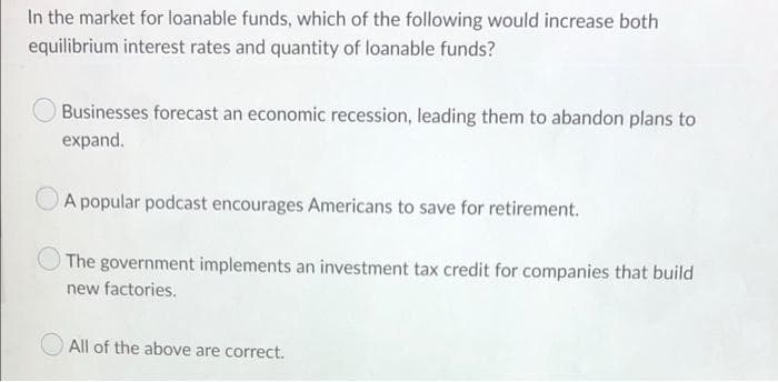 In the market for loanable funds, which of the following would increase both
equilibrium interest rates and quantity of loanable funds?
Businesses forecast an economic recession, leading them to abandon plans to
expand.
A popular podcast encourages Americans to save for retirement.
The government implements an investment tax credit for companies that build
new factories.
All of the above are correct.
