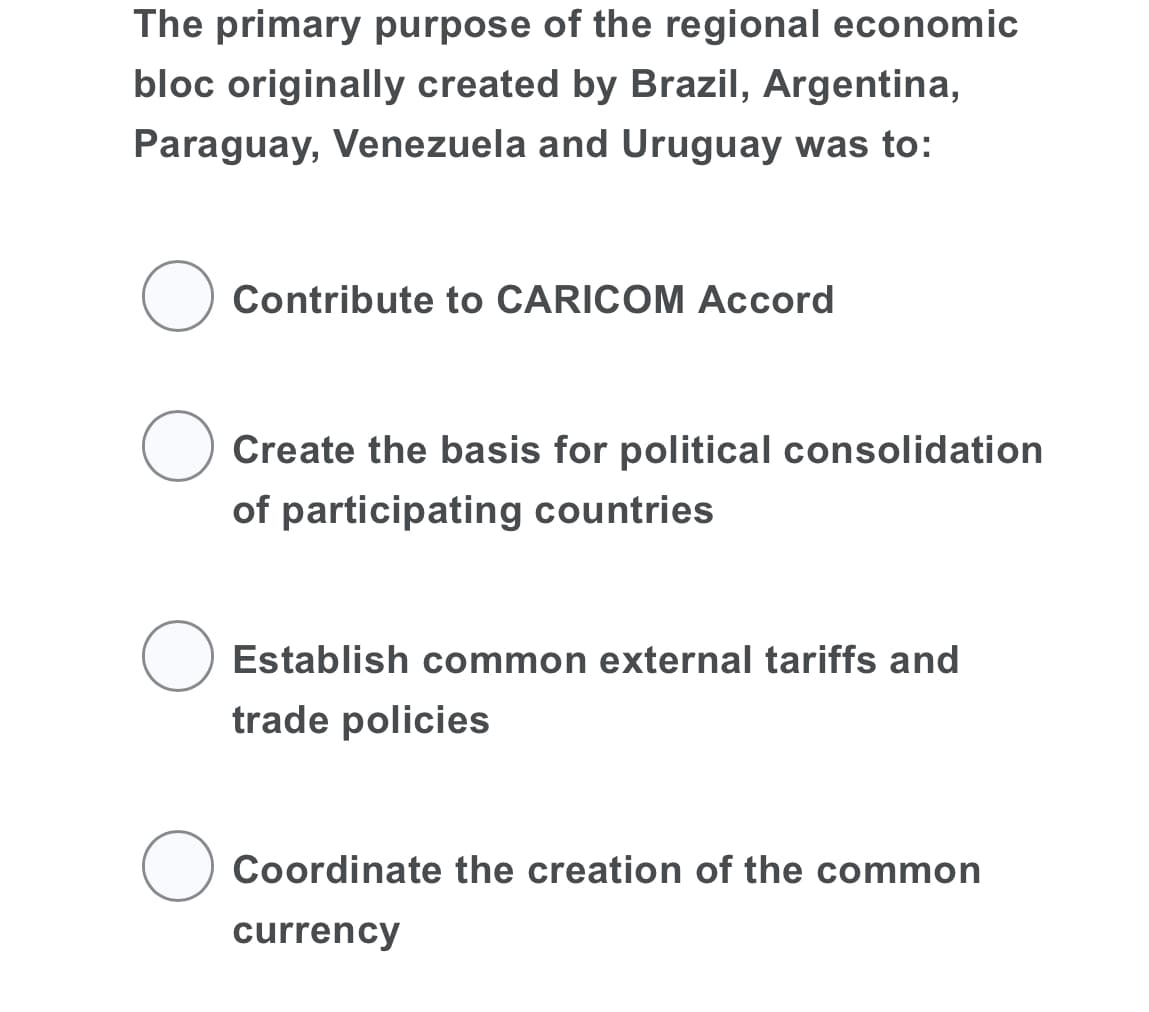 The primary purpose of the regional economic
bloc originally created by Brazil, Argentina,
Paraguay, Venezuela and Uruguay was to:
Contribute to CARICOM Accord
O Create the basis for political consolidation
of participating countries
Establish common external tariffs and
trade policies
Coordinate the creation of the common
currency
