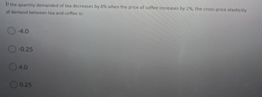 It the quantity demanded of tea decreases by 8% when the price of coffee increases by 2%, the cross-price elasticity
of demand between tea and coffee is:
-4.0
-0.25
4.0
0.25

