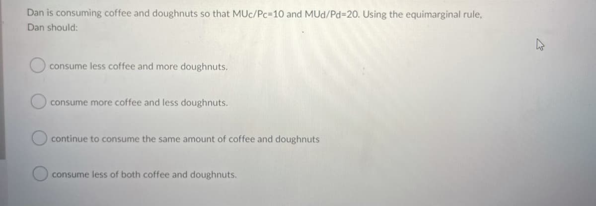 Dan is consuming coffee and doughnuts so that MUc/Pc310 and MUd/PD3D20. Using the equimarginal rule,
Dan should:
consume less coffee and more doughnuts.
consume more coffee and less doughnuts.
continue to consume the same amount of coffee and doughnuts
consume less of both coffee and doughnuts.
