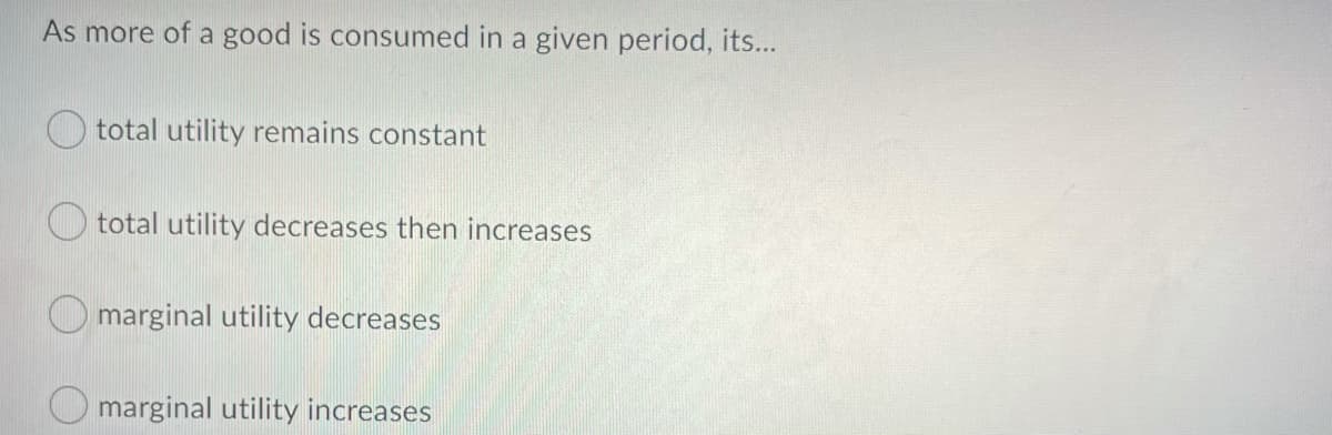 As more of a good is consumed in a given period, its...
total utility remains constant
total utility decreases then increases
O marginal utility decreases
O marginal utility increases
