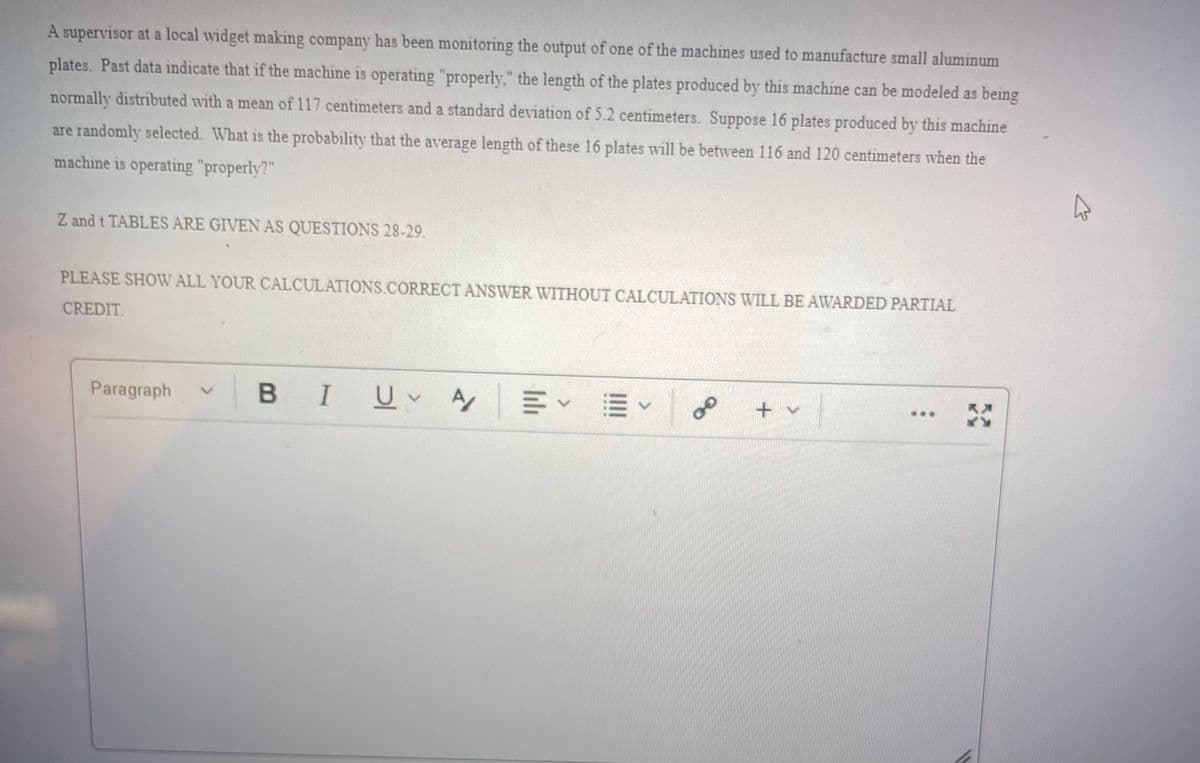 A supervisor at a local widget making company has been monitoring the output of one of the machines used to manufacture small aluminum
plates. Past data indicate that if the machine is operating "properly," the length of the plates produced by this machine can be modeled as being
normally distributed with a mean of 117 centimeters and a standard deviation of 5.2 centimeters. Suppose 16 plates produced by this machine
are randomly selected. What is the probability that the average length of these 16 plates will be between 116 and 120 centimeters when the
machine is operating "properly?"
Z and t TABLES ARE GIVEN AS QUESTIONS 28-29.
PLEASE SHOW ALL YOUR CALCULATIONS.CORRECT ANSWER WITHOUT CALCULATIONS WILL BE AWARDED PARTIAL
CREDIT.
Paragraph
В I
