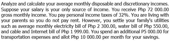 Analyze and calculate your average monthly disposable and discretionary incomes.
Suppose your salary is your only source of income. You receive Php 72 000.00
gross monthly income. You pay personal income taxes of 32%. You are living with
your parents so you do not pay rent. However, you settle your family's utilities
such as average monthly electricity bill of Php 2 300.00, water bill of Php 550.00,
and cable and Internet bill of Php 1 999.00. You spend an additional P5 000.00 for
transportation expenses and allot Php 10 000.00 per month for your savings.
