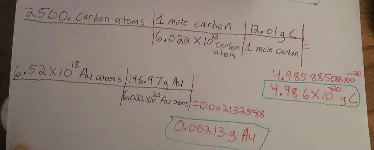 2500, Carbon atoms 1 mole carbon 12. olge
|
23
6.022 X 10 Carbon 1 mole Carbon
atom
18
6.52X10 Au atoms
196.97g Au
23
6.022x10³ Au atoms=0.002132588
0.002.13 g Au
4.985 885088 X
4.98 6x10 g)