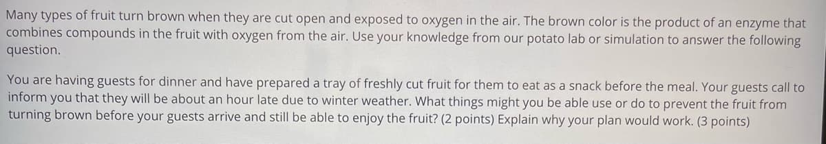 Many types of fruit turn brown when they are cut open and exposed to oxygen in the air. The brown color is the product of an enzyme that
combines compounds in the fruit with oxygen from the air. Use your knowledge from our potato lab or simulation to answer the following
question.
You are having guests for dinner and have prepared a tray of freshly cut fruit for them to eat as a snack before the meal. Your guests call to
inform you that they will be about an hour late due to winter weather. What things might you be able use or do to prevent the fruit from
turning brown before your guests arrive and still be able to enjoy the fruit? (2 points) Explain why your plan would work. (3 points)
