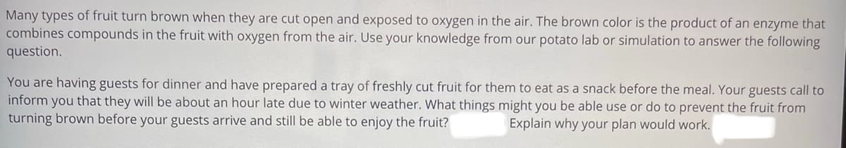 Many types of fruit turn brown when they are cut open and exposed to oxygen in the air. The brown color is the product of an enzyme that
combines compounds in the fruit with oxygen from the air. Use your knowledge from our potato lab or simulation to answer the following
question.
You are having guests for dinner and have prepared a tray of freshly cut fruit for them to eat as a snack before the meal. Your guests call to
inform you that they will be about an hour late due to winter weather. What things might you be able use or do to prevent the fruit from
turning brown before your guests arrive and still be able to enjoy the fruit?
Explain why your plan would work.
