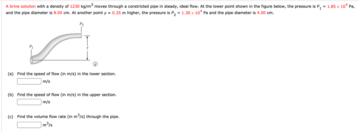 A brine solution with a density of 1230 kg/m moves through a constricted pipe in steady, ideal flow. At the lower point shown in the figure below, the pressure is P.
= 1.85 x 10* Pa,
4
and the pipe diameter is 8.00 cm. At another point y
0.35 m higher, the pressure is P, = 1.30 x 10“ Pa and the pipe diameter is 4.00 cm.
(a) Find the speed of flow (in m/s) in the lower section.
m/s
(b) Find the speed of flow (in m/s) in the upper section.
m/s
(c) Find the volume flow rate (in m/s) through the pipe.
m/s
