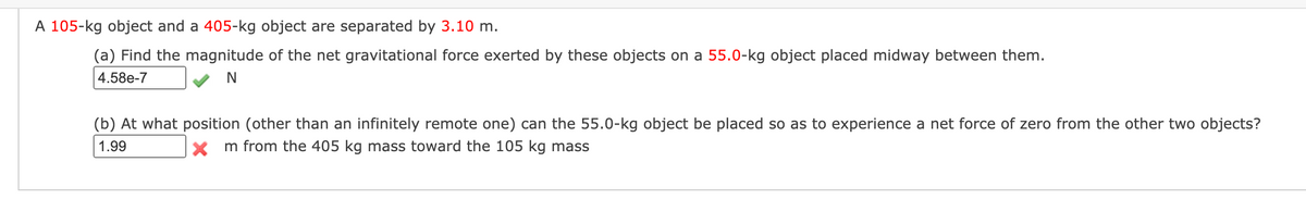 A 105-kg object and a 405-kg object are separated by 3.10 m.
(a) Find the magnitude of the net gravitational force exerted by these objects on a 55.0-kg object placed midway between them.
4.58e-7
N
(b) At what position (other than an infinitely remote one) can the 55.0-kg object be placed so as to experience a net force of zero from the other two objects?
1.99
X m from the 405 kg mass toward the 105 kg mass
