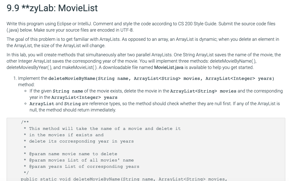 9.9 **zyLab: MovieList
Write this program using Eclipse or IntelliJ. Comment and style the code according to CS 200 Style Guide. Submit the source code files
(java) below. Make sure your source files are encoded in UTF-8.
The goal of this problem is to get familiar with ArrayLists. As opposed to an array, an ArrayList is dynamic; when you delete an element in
the ArrayList, the size of the ArrayList will change.
In this lab, you will create methods that simultaneously alter two parallel ArrayLists. One String ArrayList saves the name of the movie, the
other Integer ArrayList saves the corresponding year of the movie. You will implement three methods: deleteMovieByName(),
deleteMoviesByYear(), and makeMovieList(). A downloadable file named MovieList.java is available to help you get started.
1. Implement the deleteMovieByName(String name, ArrayList<String> movies, ArrayList<Integer> years)
method:
o If the given string name of the movie exists, delete the movie in the ArrayList<String> movies and the corresponding
year in the ArrayList<Integer> years
O ArrayList and String are reference types, so the method should check whether they are null first. If any of the ArrayList is
null, the method should return immediately.
/**
This method will take the name of a movie and delete it
* in the movies if exists and
delete its corresponding year in years
* @param name movie name to delete
@param movies List of all movies' name
* @param years List of corresponding years
*/
public static void deleteMovieByName (String name, ArrayList<String> movies,
