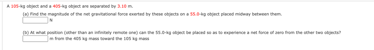 A 105-kg object and a 405-kg object are separated by 3.10 m.
(a) Find the magnitude of the net gravitational force exerted by these objects on a 55.0-kg object placed midway between them.
N
(b) At what position (other than an infinitely remote one) can the 55.0-kg object be placed so as to experience a net force of zero from the other two objects?
m from the 405 kg mass toward the 105 kg mass
