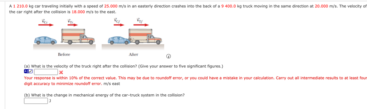 A 1 210.0 kg car traveling initially with a speed of 25.000 m/s in an easterly direction crashes into the back of a 9 400.0 kg truck moving in the same direction at 20.000 m/s. The velocity of
the car right after the collision is 18.000 m/s to the east.
VTi
Before
After
(a) What is the velocity of the truck right after the collis
n? (Give your answer to five significant figures.)
4.0
Your response is within 10% of the correct value. This may be due to roundoff error, or you could have a mistake in your calculation. Carry out all intermediate results to at least four
digit accuracy to minimize roundoff error. m/s east
(b) What is the change in mechanical energy of the car-truck system in the collision?
J
