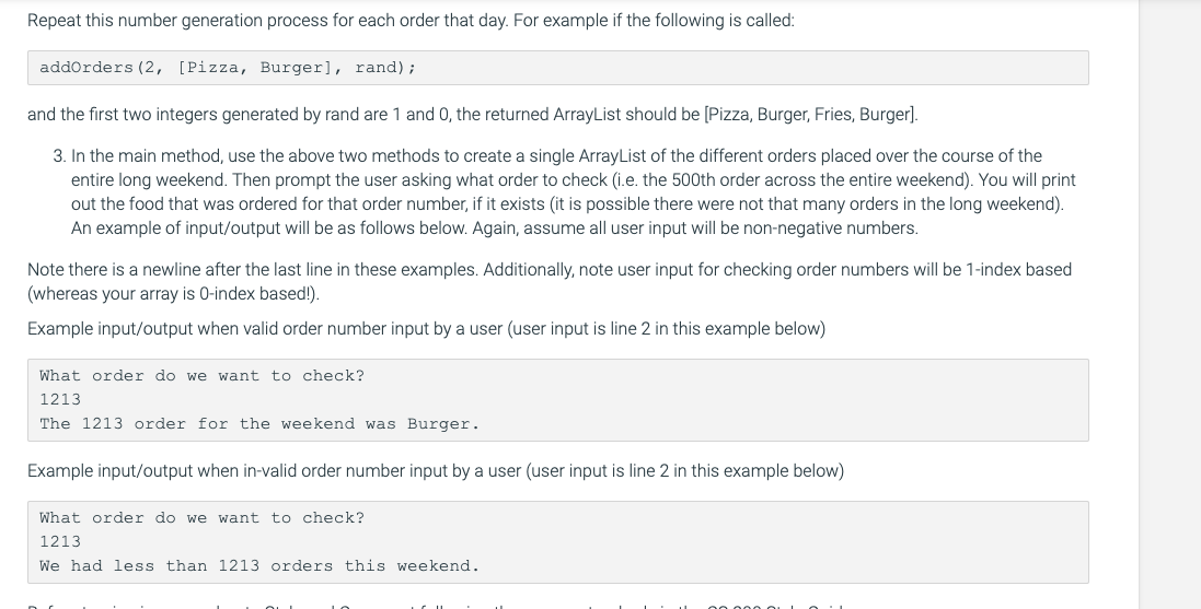 Repeat this number generation process for each order that day. For example if the following is called:
addorders (2, [Pizza, Burger], rand);
and the first two integers generated by rand are 1 and 0, the returned ArrayList should be [Pizza, Burger, Fries, Burger].
3. In the main method, use the above two methods to create a single ArrayList of the different orders placed over the course of the
entire long weekend. Then prompt the user asking what order to check (i.e. the 500th order across the entire weekend). You will print
out the food that was ordered for that order number, if it exists (it is possible there were not that many orders in the long weekend).
An example of input/output will be as follows below. Again, assume all user input will be non-negative numbers.
Note there is a newline after the last line in these examples. Additionally, note user input for checking order numbers will be 1-index based
(whereas your array is 0-index based!).
Example input/output when valid order number input by a user (user input is line 2 in this example below)
What order do we want to check?
1213
The 1213 order for the weekend was Burger.
Example input/output when in-valid order number input by a user (user input is line 2 in this example below)
What order do we want to check?
1213
We had less than 1213 orders this weekend.
