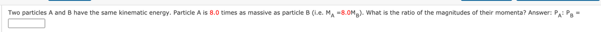 PAi PB-
Two particles A and B have the same kinematic energy. Particle A is 8.0 times as massive as particle B (i.e. M, =8.0M,). What is the ratio of the magnitudes of their momenta? Answer: P: P
%3D
'A
