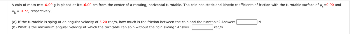 A coin of mass m=10.00 g is placed at R=16.00 cm from the center of a rotating, horizontal turntable. The coin has static and kinetic coefficients of friction with the turntable surface of u =0.90 and
HK = 0.72, respectively.
(a) If the turntable is sping at an angular velocity of 5.20 rad/s, how much is the friction between the coin and the turntable? Answer:
(b) What is the maximum angular velocity at which the turntable can spin without the coin sliding? Answer:
rad/s.
